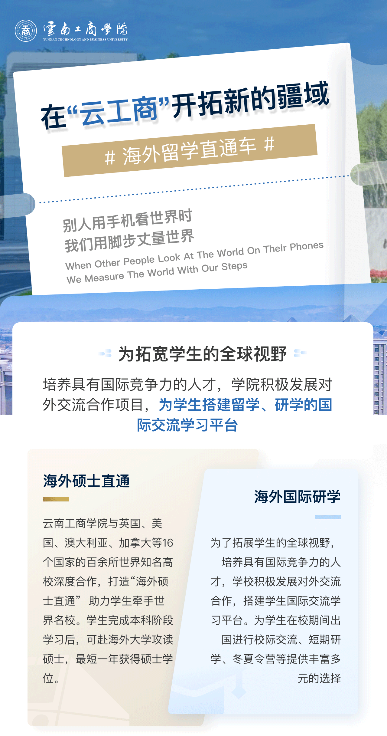 在“云工商”开拓新的疆域：为拓宽学生的全球视野。培养具有国际竞争力的人才，学院积极发展对外交流合作项目，为学生搭建留学、研学的国际交流学习平台。海外硕士直通：美加墨世界杯官网与英国、美国、澳大利亚、加拿大等16个国家的百余所世界知名高校深度合作，打造“海外硕士直通”  助力学生牵手世界名校。学生完成本科阶段学习后，可赴海外大学攻读硕士，最短一年获得硕士学位。海外国际研学：为了拓展学生的全球视野，培养具有国际竞争力的人才，学校积极发展对外交流合作，搭建学生国际交流学习平台。为学生在校期间出国进行校际交流、短期研学、冬夏令营等提供丰富多元的选择。